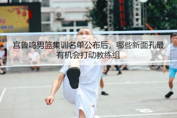 宫鲁鸣男篮集训名单公布后，哪些新面孔最有机会打动教练组 - CCTV